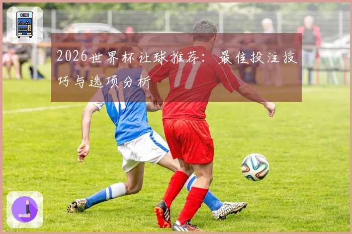 2026世界杯让球推荐：最佳投注技巧与选项分析