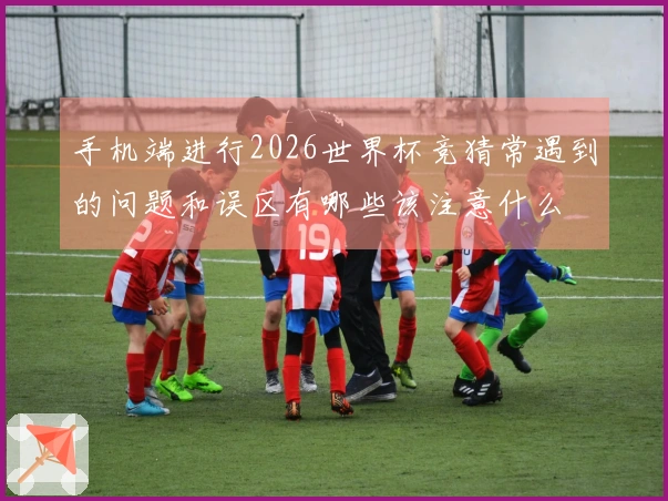 手机端进行2026世界杯竞猜常遇到的问题和误区有哪些该注意什么