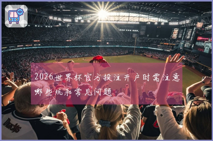 2026世界杯官方投注开户时需注意哪些坑和常见问题