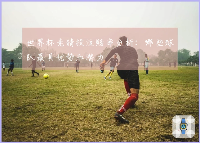 世界杯竞猜投注赔率分析：哪些球队最具优势和潜力