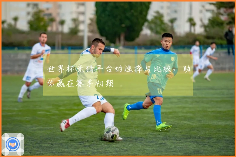 世界杯竞猜平台的选择与比较，助你赢在赛季初期